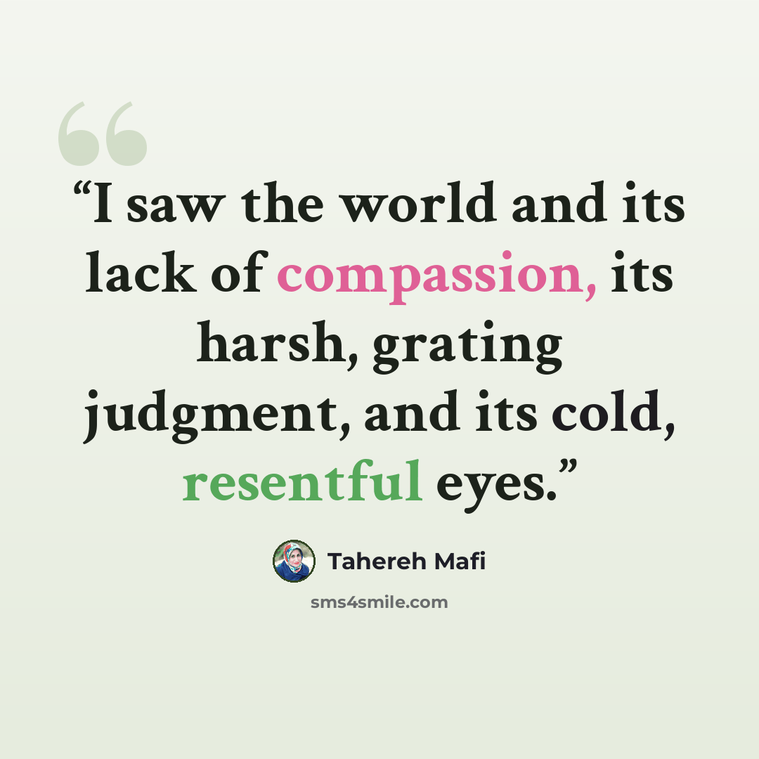 “I saw the world and its lack of compassion, its harsh, grating judgment, and its cold, resentful eyes.” quote by Tahereh Mafi