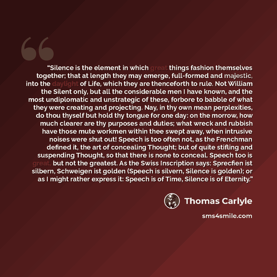 “Silence is the element in which great things fashion themselves together; that at length they may emerge, full-formed and majestic, into the daylight of Life, which they are thenceforth to rule. Not William the Silent only, but all the considerable men I have known, and the most undiplomatic and…” quote by Thomas Carlyle