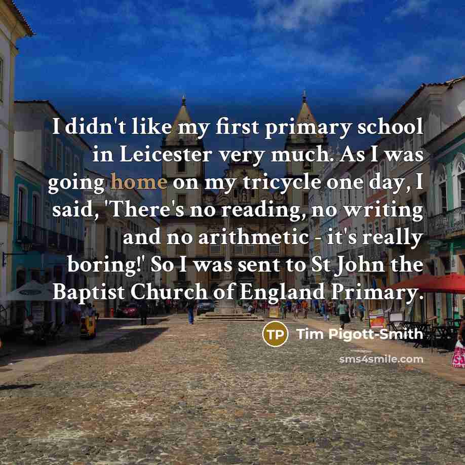 “I didn't like my first primary school in Leicester very much. As I was going home on my tricycle one day, I said, 'There's no reading, no writing and no arithmetic - it's really boring!' So I was sent to St John the Baptist Church of England Primary.” quote by Tim Pigott-Smith
