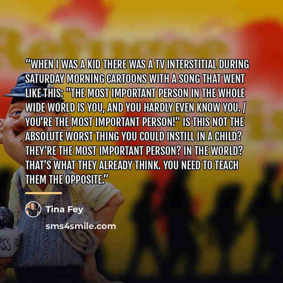 “When I was a kid there was a TV interstitial during Saturday morning cartoons with a song that went like this: "The most important person in the whole wide world is you, and you hardly even know you. / You're the most important person!" Is this not the absolute worst thing you could instill in a…” quote by Tina Fey