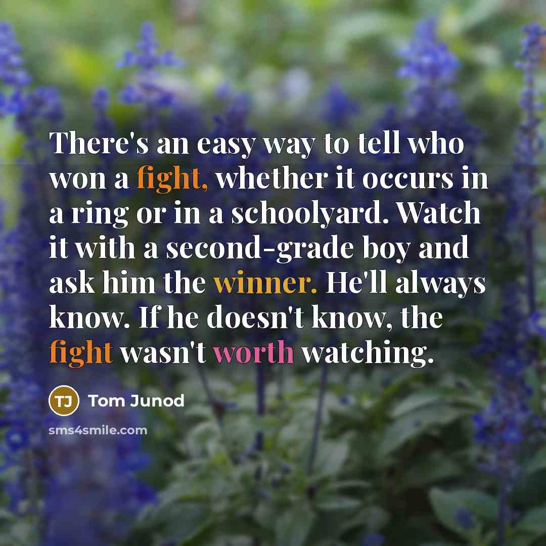 “There's an easy way to tell who won a fight, whether it occurs in a ring or in a schoolyard. Watch it with a second-grade boy and ask him the winner. He'll always know. If he doesn't know, the fight wasn't worth watching.” quote by Tom Junod