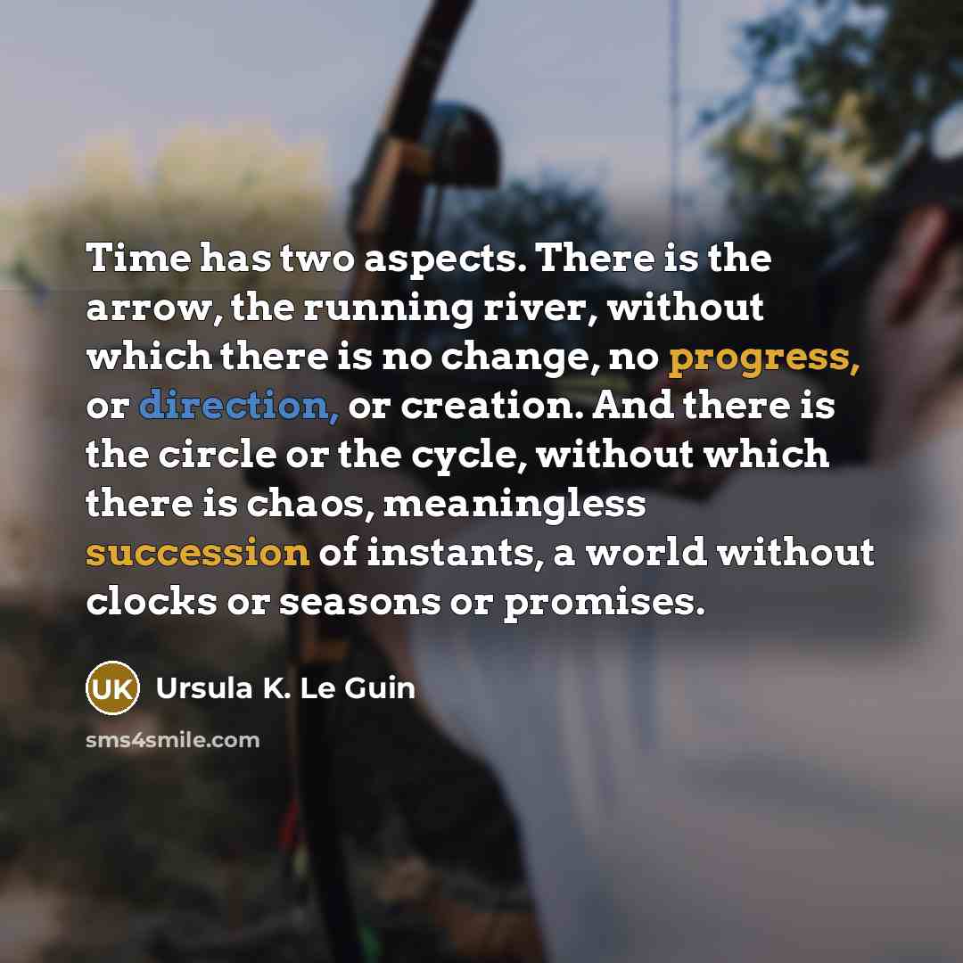 “Time has two aspects. There is the arrow, the running river, without which there is no change, no progress, or direction, or creation. And there is the circle or the cycle, without which there is chaos, meaningless succession of instants, a world without clocks or seasons or promises.” quote by Ursula K. Le Guin