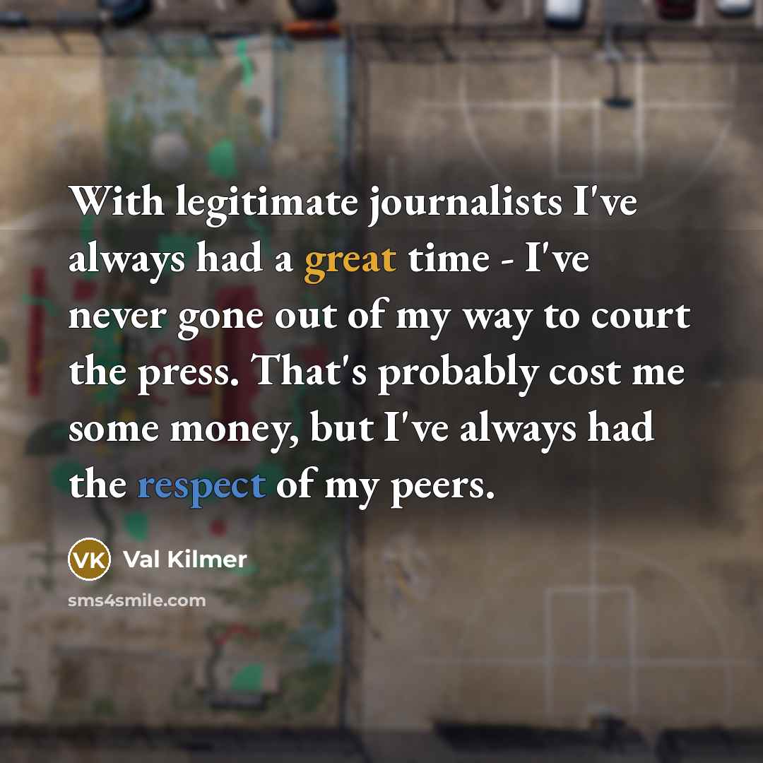 “With legitimate journalists I've always had a great time - I've never gone out of my way to court the press. That's probably cost me some money, but I've always had the respect of my peers.” quote by Val Kilmer