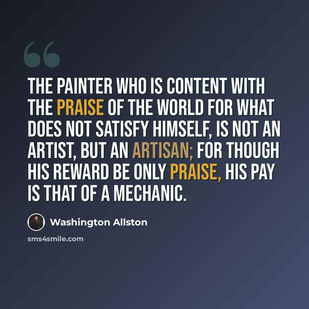 “The painter who is content with the praise of the world for what does not satisfy himself, is not an artist, but an artisan; for though his reward be only praise, his pay is that of a mechanic.” quote by Washington Allston