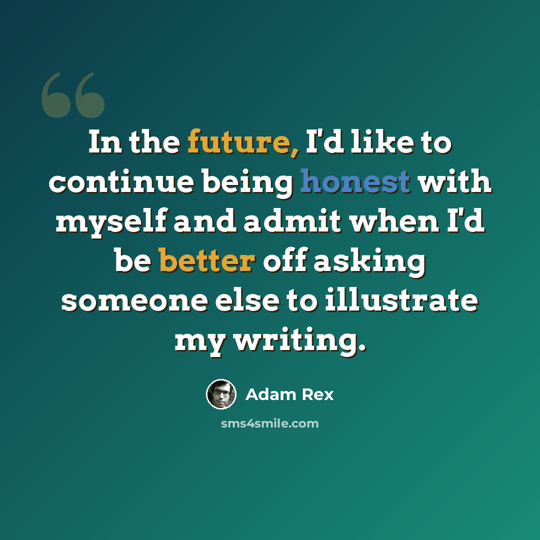 “In the future, I'd like to continue being honest with myself and admit when I'd be better off asking someone else to illustrate my writing.” quote by Adam Rex