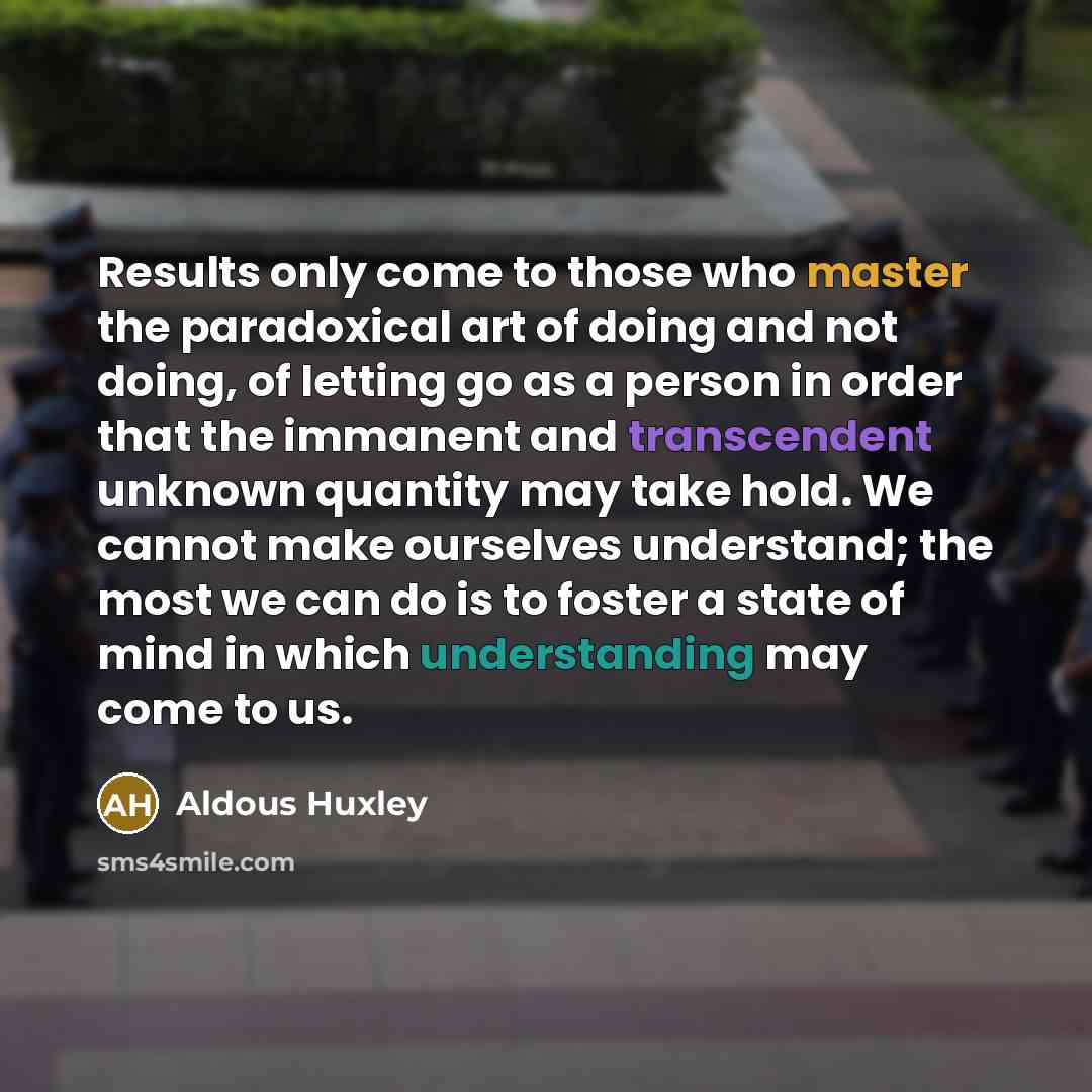 “Results only come to those who master the paradoxical art of doing and not doing, of letting go as a person in order that the immanent and transcendent unknown quantity may take hold. We cannot make ourselves understand; the most we can do is to foster a state of mind in which understanding may…” quote by Aldous Huxley
