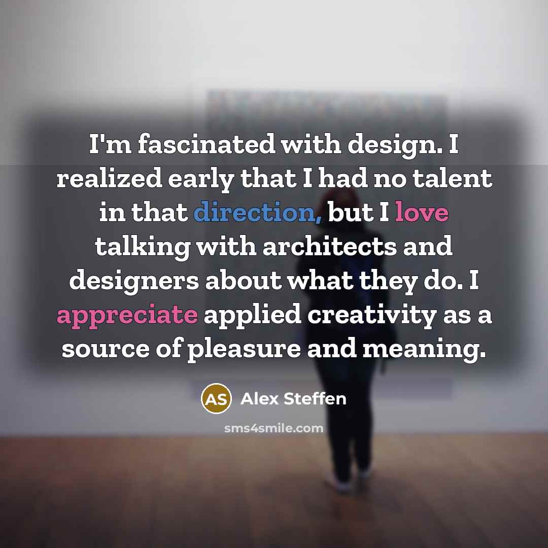 “I'm fascinated with design. I realized early that I had no talent in that direction, but I love talking with architects and designers about what they do. I appreciate applied creativity as a source of pleasure and meaning.” quote by Alex Steffen