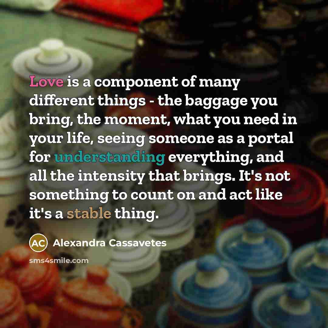 “Love is a component of many different things - the baggage you bring, the moment, what you need in your life, seeing someone as a portal for understanding everything, and all the intensity that brings. It's not something to count on and act like it's a stable thing.” quote by Alexandra Cassavetes