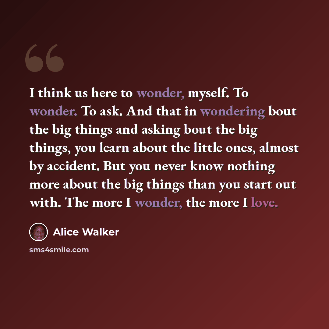 “I think us here to wonder, myself. To wonder. To ask. And that in wondering bout the big things and asking bout the big things, you learn about the little ones, almost by accident. But you never know nothing more about the big things than you start out with. The more I wonder, the more I love.” quote by Alice Walker