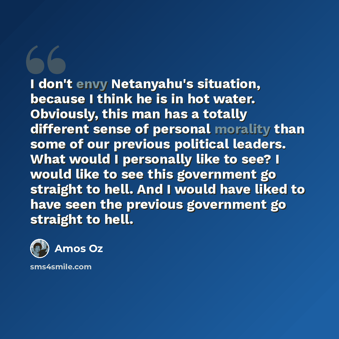 “I don't envy Netanyahu's situation, because I think he is in hot water. Obviously, this man has a totally different sense of personal morality than some of our previous political leaders. What would I personally like to see? I would like to see this government go straight to hell. And I would have…” quote by Amos Oz