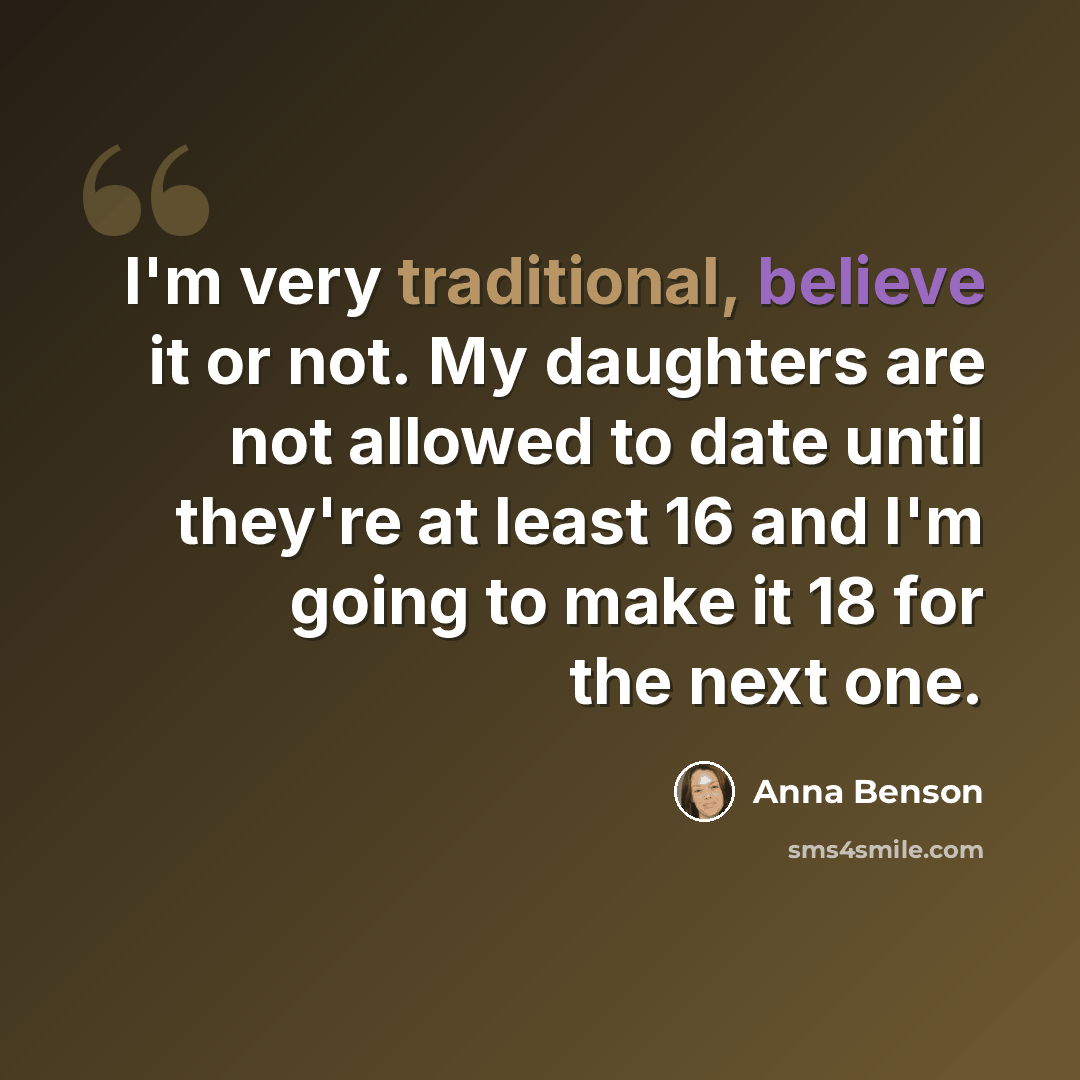 “I'm very traditional, believe it or not. My daughters are not allowed to date until they're at least 16 and I'm going to make it 18 for the next one.” quote by Anna Benson