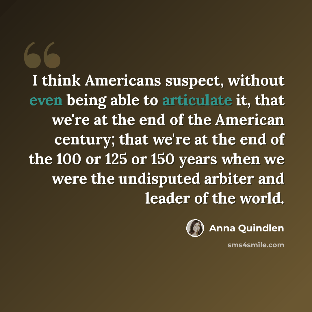“I think Americans suspect, without even being able to articulate it, that we're at the end of the American century; that we're at the end of the 100 or 125 or 150 years when we were the undisputed arbiter and leader of the world.” quote by Anna Quindlen