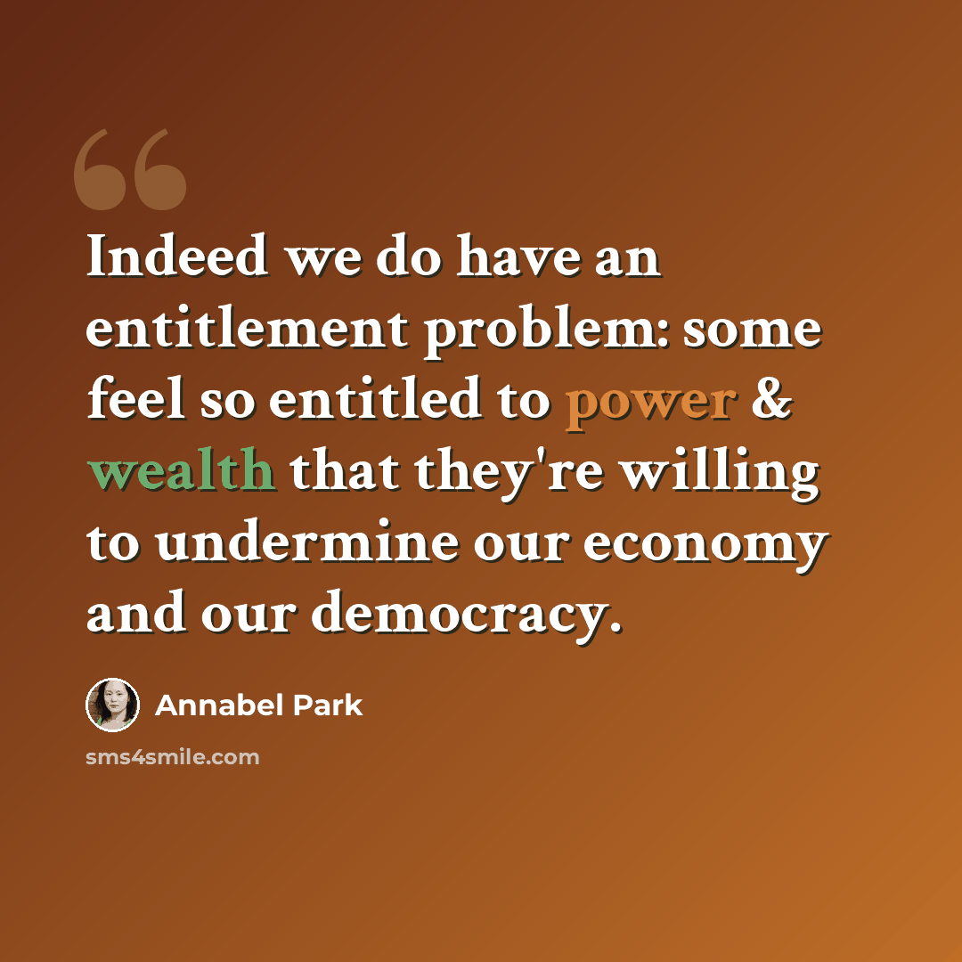 “Indeed we do have an entitlement problem: some feel so entitled to power & wealth that they're willing to undermine our economy and our democracy.” quote by Annabel Park
