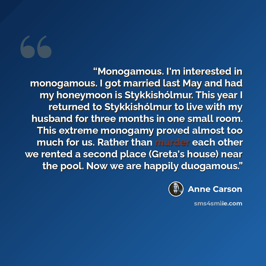 “Monogamous. I'm interested in monogamous. I got married last May and had my honeymoon is Stykkishólmur. This year I returned to Stykkishólmur to live with my husband for three months in one small room. This extreme monogamy proved almost too much for us. Rather than murder each other we rented a…” quote by Anne Carson