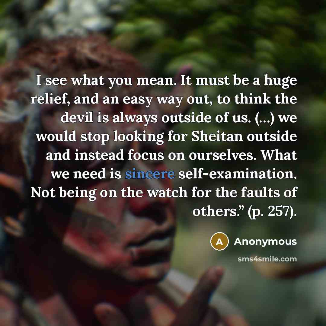 “I see what you mean. It must be a huge relief, and an easy way out, to think the devil is always outside of us. (…) we would stop looking for Sheitan outside and instead focus on ourselves. What we need is sincere self-examination. Not being on the watch for the faults of others.” (p. 257).” quote by Anonymous