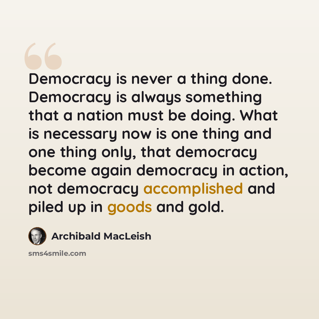 “Democracy is never a thing done. Democracy is always something that a nation must be doing. What is necessary now is one thing and one thing only, that democracy become again democracy in action, not democracy accomplished and piled up in goods and gold.” quote by Archibald MacLeish