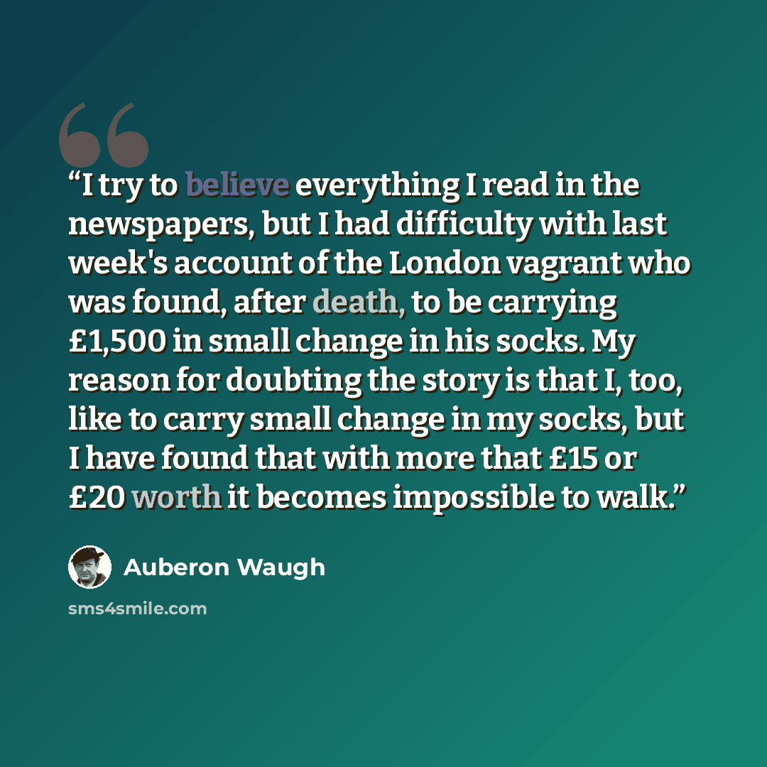 “I try to believe everything I read in the newspapers, but I had difficulty with last week's account of the London vagrant who was found, after death, to be carrying £1,500 in small change in his socks. My reason for doubting the story is that I, too, like to carry small change in my socks, but I…” quote by Auberon Waugh