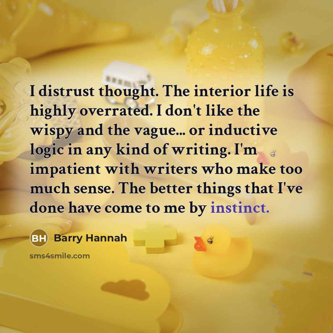 “I distrust thought. The interior life is highly overrated. I don't like the wispy and the vague... or inductive logic in any kind of writing. I'm impatient with writers who make too much sense. The better things that I've done have come to me by instinct.” quote by Barry Hannah