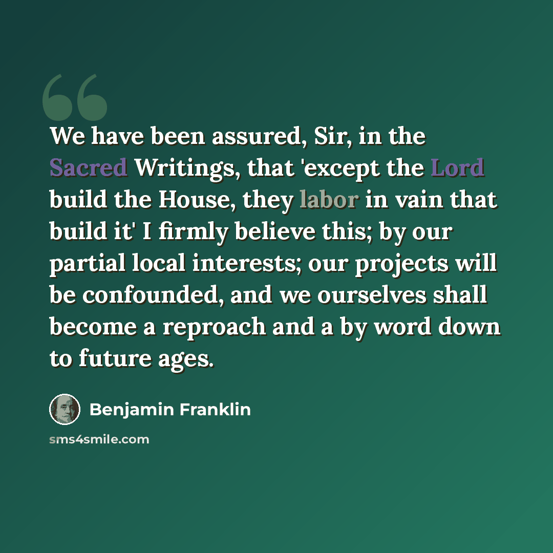 “We have been assured, Sir, in the Sacred Writings, that 'except the Lord build the House, they labor in vain that build it' I firmly believe this; by our partial local interests; our projects will be confounded, and we ourselves shall become a reproach and a by word down to future ages.” quote by Benjamin Franklin