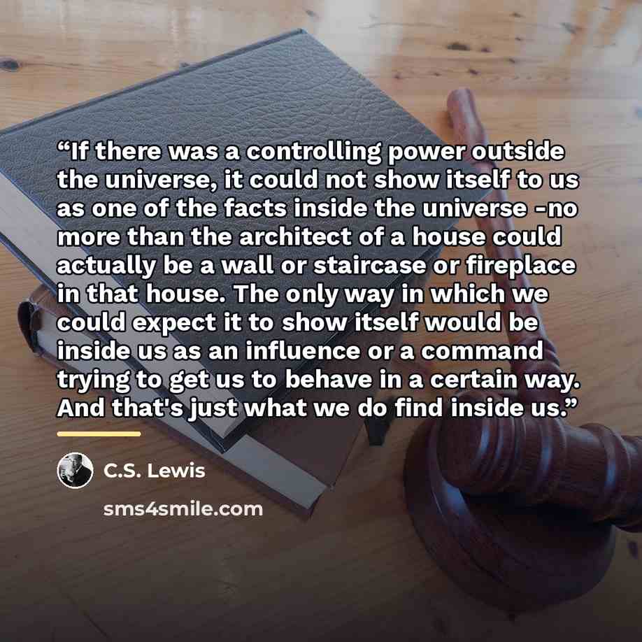 “If there was a controlling power outside the universe, it could not show itself to us as one of the facts inside the universe -no more than the architect of a house could actually be a wall or staircase or fireplace in that house. The only way in which we could expect it to show itself would be…” quote by C.S. Lewis