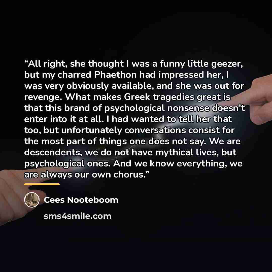 “All right, she thought I was a funny little geezer, but my charred Phaethon had impressed her, I was very obviously available, and she was out for revenge. What makes Greek tragedies great is that this brand of psychological nonsense doesn't enter into it at all. I had wanted to tell her that too…” quote by Cees Nooteboom