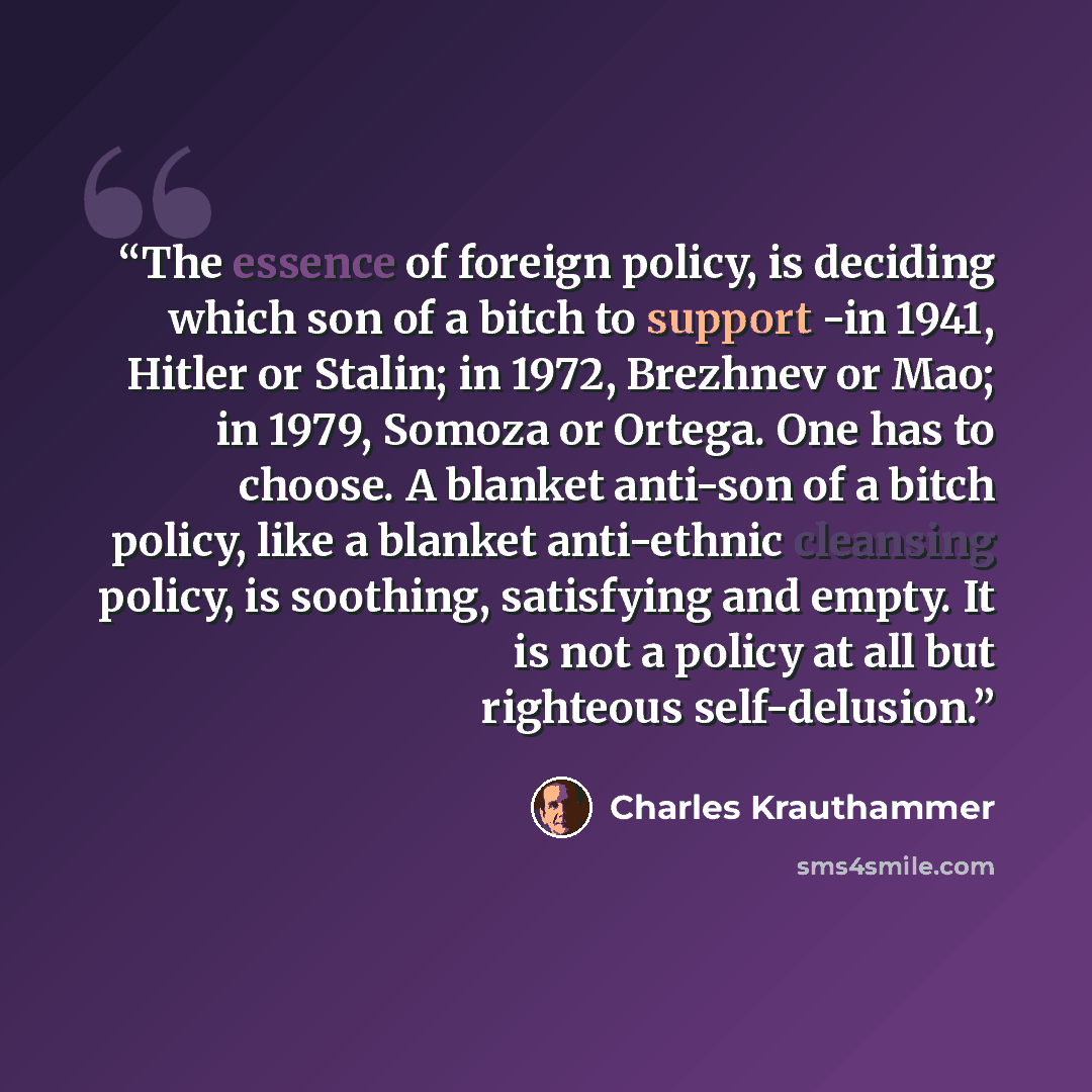 “The essence of foreign policy, is deciding which son of a bitch to support -in 1941, Hitler or Stalin; in 1972, Brezhnev or Mao; in 1979, Somoza or Ortega. One has to choose. A blanket anti-son of a bitch policy, like a blanket anti-ethnic cleansing policy, is soothing, satisfying and empty. It is…” quote by Charles Krauthammer
