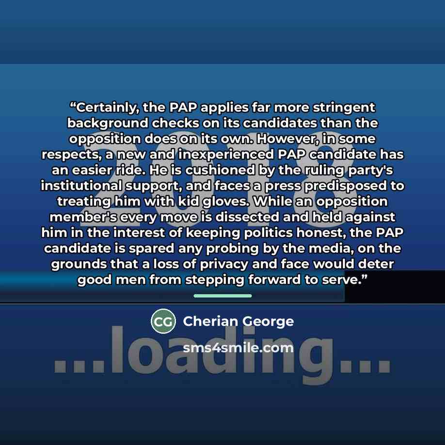 “Certainly, the PAP applies far more stringent background checks on its candidates than the opposition does on its own. However, in some respects, a new and inexperienced PAP candidate has an easier ride. He is cushioned by the ruling party's institutional support, and faces a press predisposed to…” quote by Cherian George