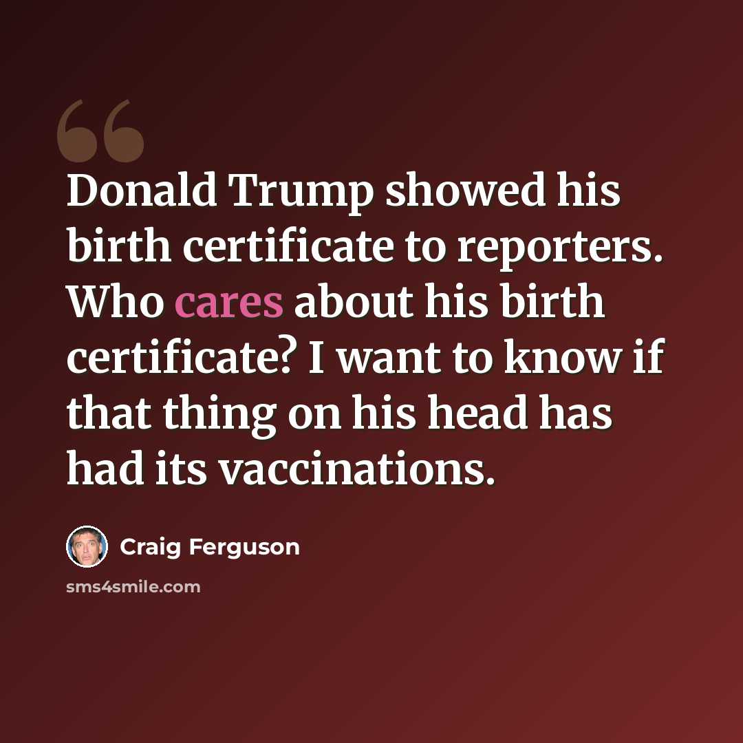 “Donald Trump showed his birth certificate to reporters. Who cares about his birth certificate? I want to know if that thing on his head has had its vaccinations.” quote by Craig Ferguson