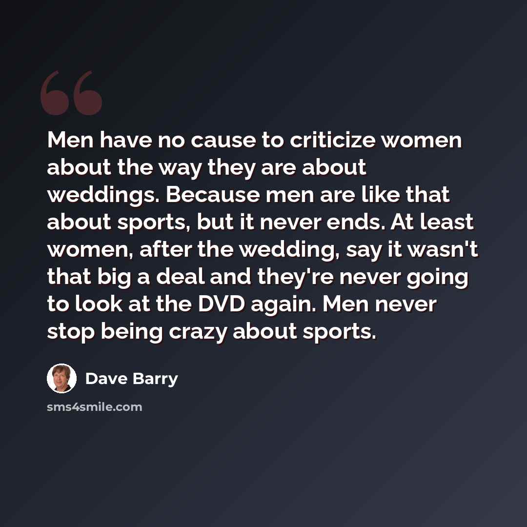 “Men have no cause to criticize women about the way they are about weddings. Because men are like that about sports, but it never ends. At least women, after the wedding, say it wasn't that big a deal and they're never going to look at the DVD again. Men never stop being crazy about sports.” quote by Dave Barry