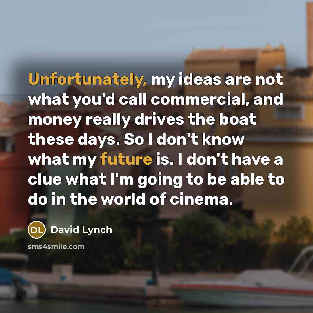 “Unfortunately, my ideas are not what you'd call commercial, and money really drives the boat these days. So I don't know what my future is. I don't have a clue what I'm going to be able to do in the world of cinema.” quote by David Lynch