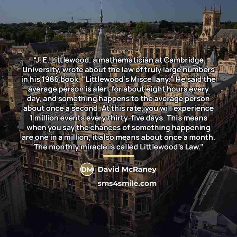 “J. E. Littlewood, a mathematician at Cambridge University, wrote about the law of truly large numbers in his 1986 book, "Littlewood's Miscellany." He said the average person is alert for about eight hours every day, and something happens to the average person about once a second. At this rate, you…” quote by David McRaney