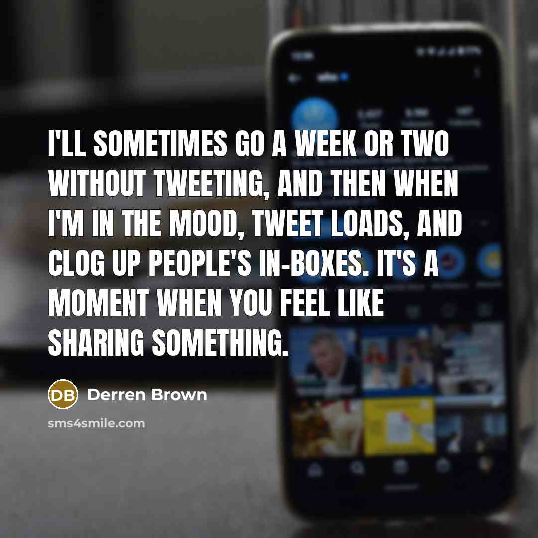 “I'll sometimes go a week or two without tweeting, and then when I'm in the mood, tweet loads, and clog up people's in-boxes. It's a moment when you feel like sharing something.” quote by Derren Brown
