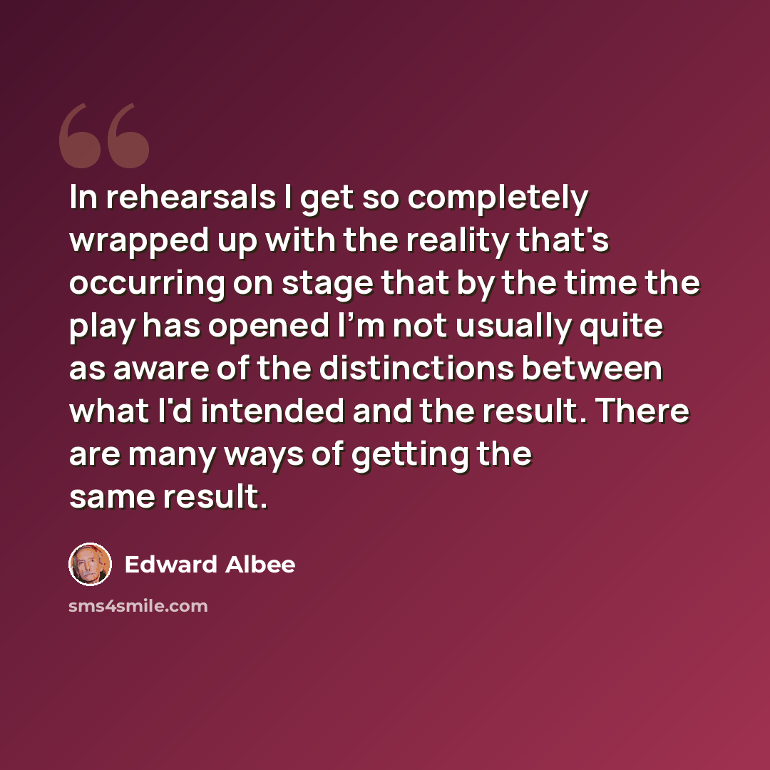 “In rehearsals I get so completely wrapped up with the reality that's occurring on stage that by the time the play has opened I'm not usually quite as aware of the distinctions between what I'd intended and the result. There are many ways of getting the same result.” quote by Edward Albee
