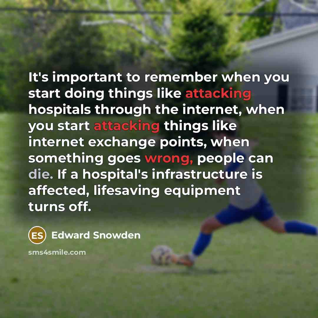 “It's important to remember when you start doing things like attacking hospitals through the internet, when you start attacking things like internet exchange points, when something goes wrong, people can die. If a hospital's infrastructure is affected, lifesaving equipment turns off.” quote by Edward Snowden
