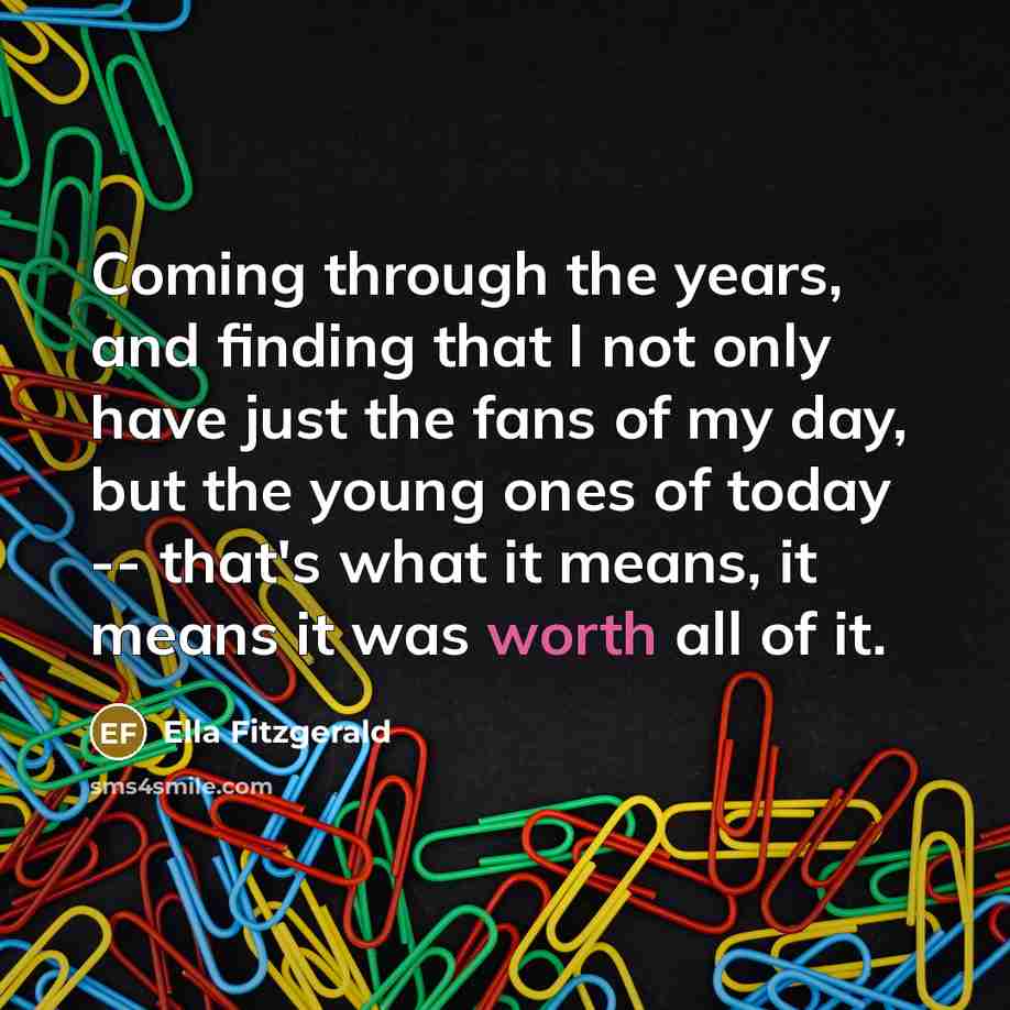 “Coming through the years, and finding that I not only have just the fans of my day, but the young ones of today -- that's what it means, it means it was worth all of it.” quote by Ella Fitzgerald