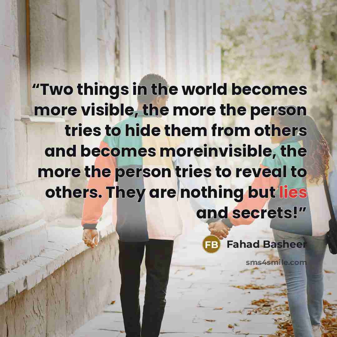“Two things in the world becomes more visible, the more the person tries to hide them from others and becomes moreinvisible, the more the person tries to reveal to others. They are nothing but lies and secrets!” quote by Fahad Basheer