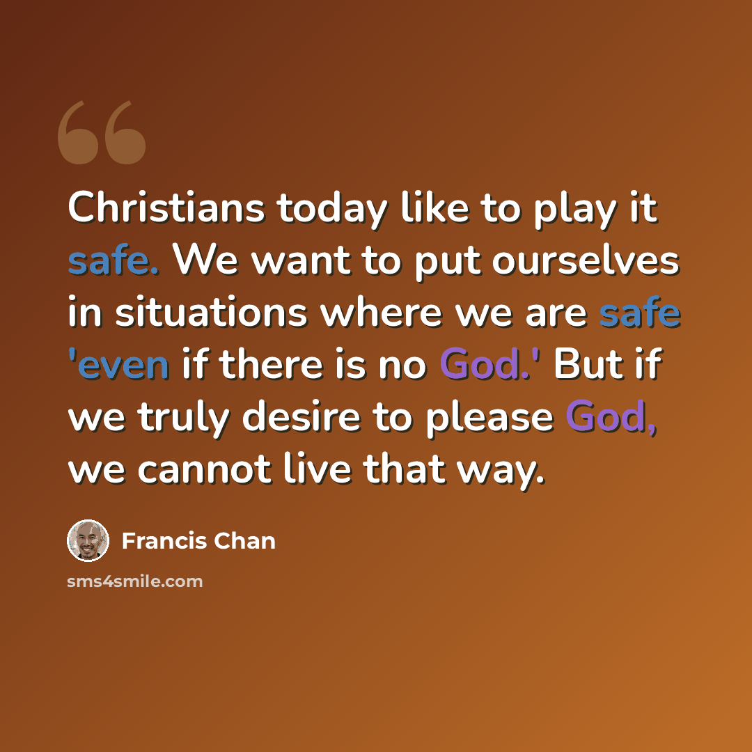 “Christians today like to play it safe. We want to put ourselves in situations where we are safe 'even if there is no God.' But if we truly desire to please God, we cannot live that way.” quote by Francis Chan