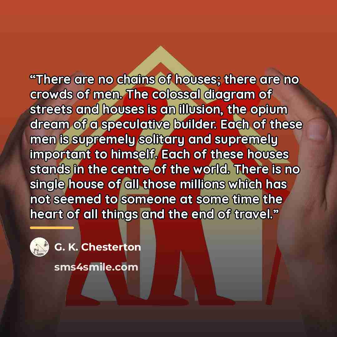 “There are no chains of houses; there are no crowds of men. The colossal diagram of streets and houses is an illusion, the opium dream of a speculative builder. Each of these men is supremely solitary and supremely important to himself. Each of these houses stands in the centre of the world. There…” quote by G. K. Chesterton