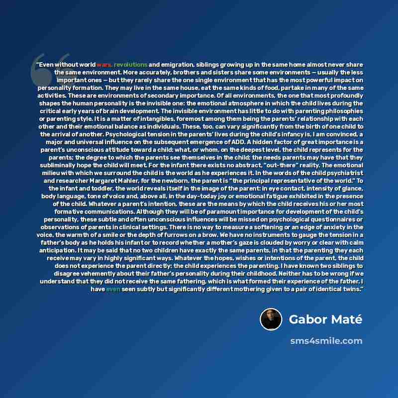 “Even without world wars, revolutions and emigration, siblings growing up in the same home almost never share the same environment. More accurately, brothers and sisters share some environments — usually the less important ones — but they rarely share the one single environment that has the most…” quote by Gabor Maté