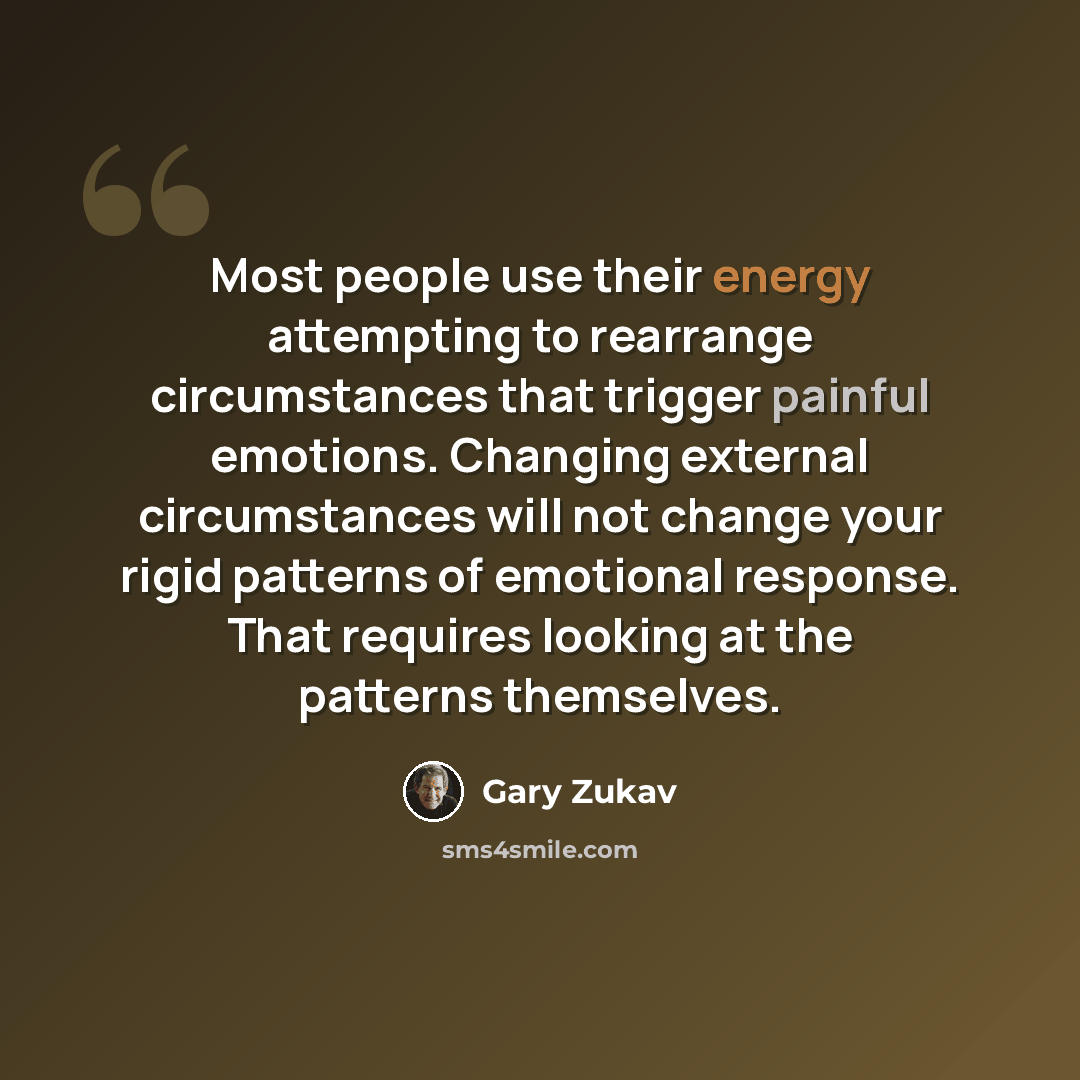 “Most people use their energy attempting to rearrange circumstances that trigger painful emotions. Changing external circumstances will not change your rigid patterns of emotional response. That requires looking at the patterns themselves.” quote by Gary Zukav