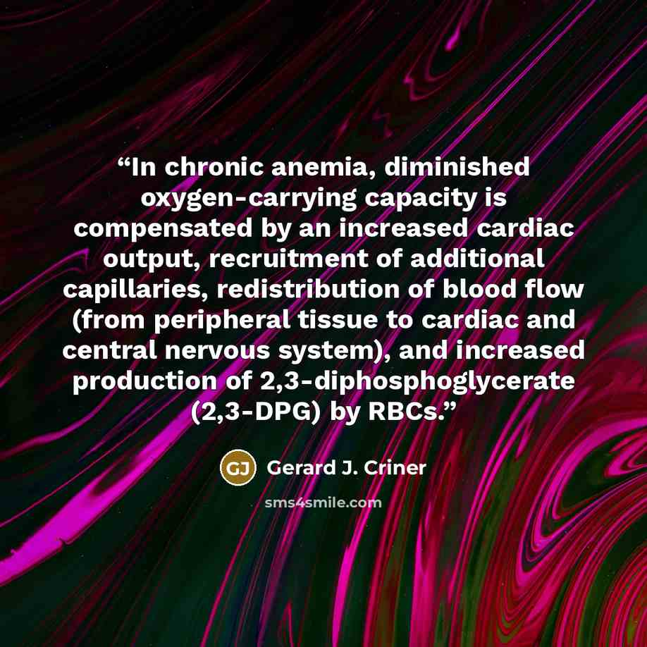 “In chronic anemia, diminished oxygen-carrying capacity is compensated by an increased cardiac output, recruitment of additional capillaries, redistribution of blood flow (from peripheral tissue to cardiac and central nervous system), and increased production of 2,3-diphosphoglycerate (2,3-DPG) by…” quote by Gerard J. Criner