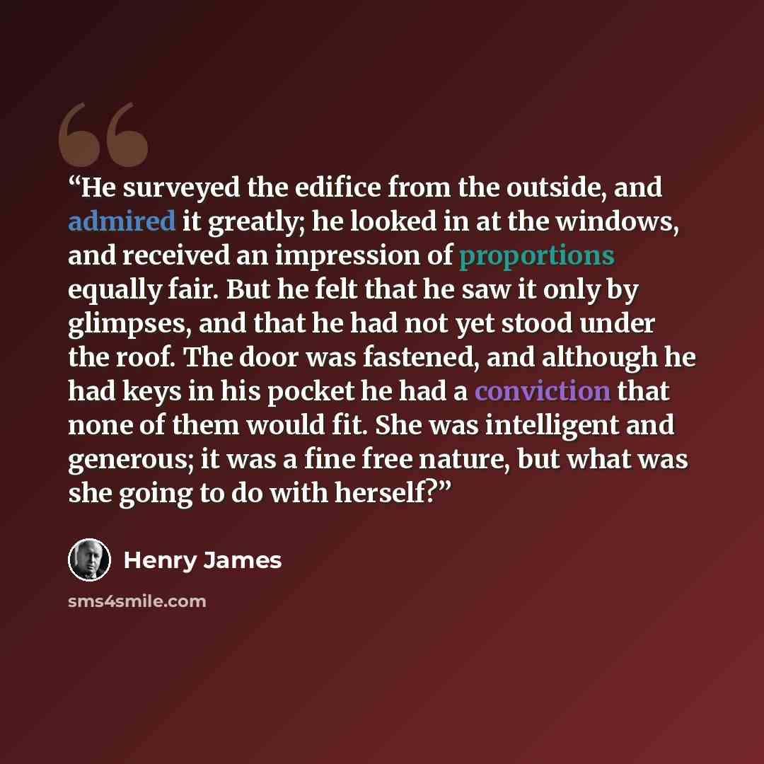 “He surveyed the edifice from the outside, and admired it greatly; he looked in at the windows, and received an impression of proportions equally fair. But he felt that he saw it only by glimpses, and that he had not yet stood under the roof. The door was fastened, and although he had keys in his…” quote by Henry James
