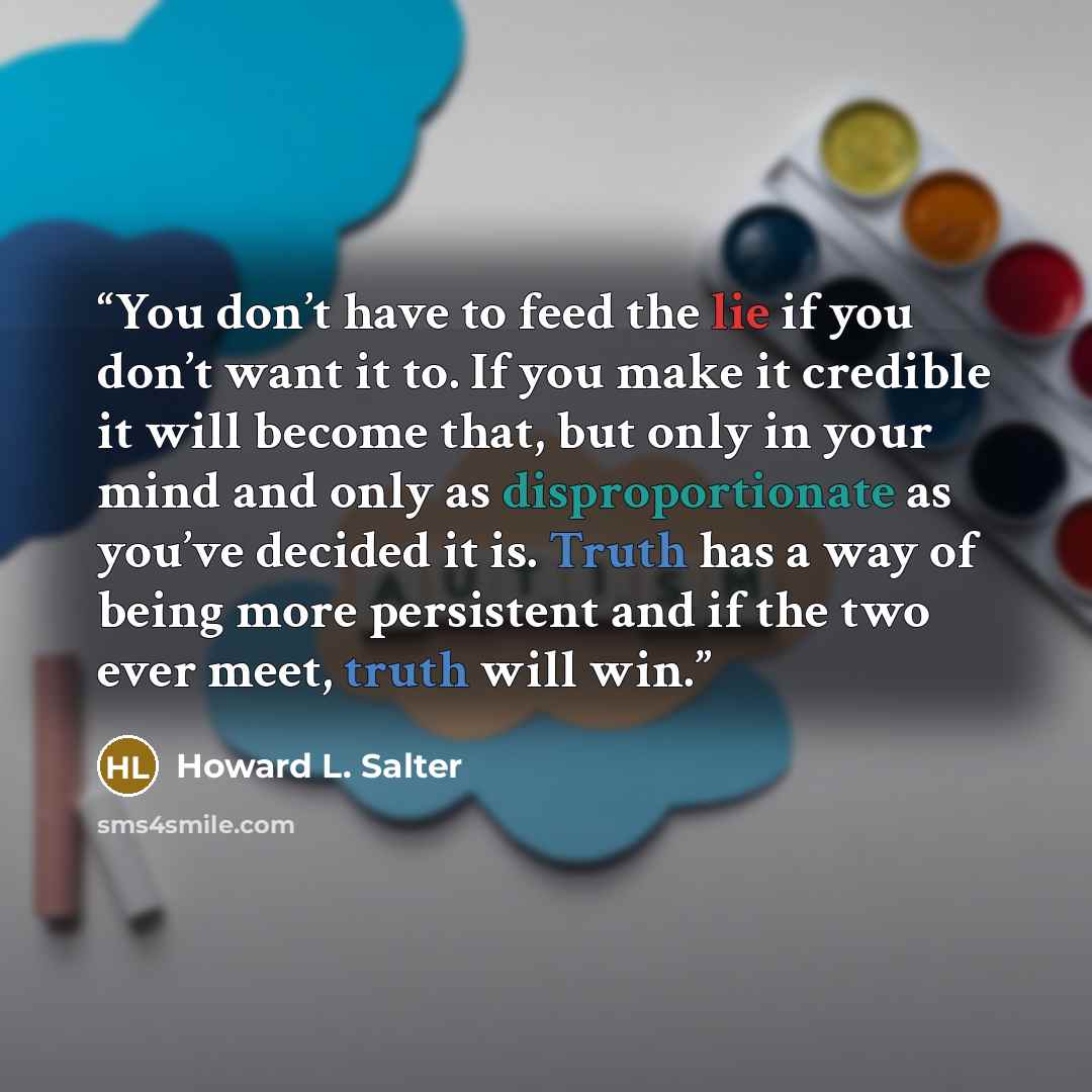 “You don’t have to feed the lie if you don’t want it to. If you make it credible it will become that, but only in your mind and only as disproportionate as you’ve decided it is. Truth has a way of being more persistent and if the two ever meet, truth will win.” quote by Howard L. Salter