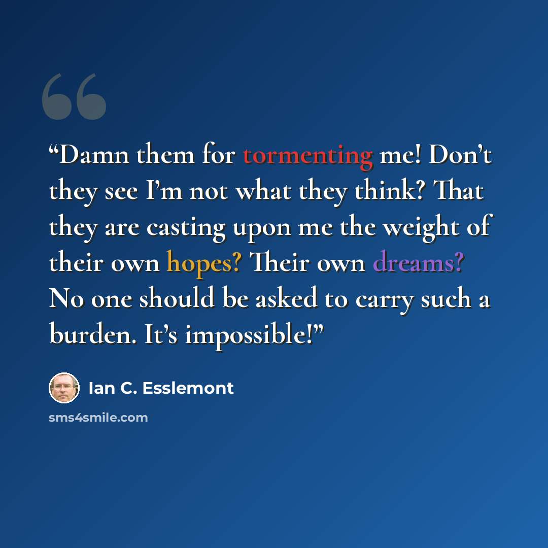 “Damn them for tormenting me! Don’t they see I’m not what they think? That they are casting upon me the weight of their own hopes? Their own dreams? No one should be asked to carry such a burden. It’s impossible!” quote by Ian C. Esslemont