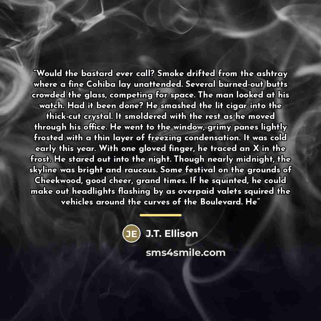 “Would the bastard ever call? Smoke drifted from the ashtray where a fine Cohiba lay unattended. Several burned-out butts crowded the glass, competing for space. The man looked at his watch. Had it been done? He smashed the lit cigar into the thick-cut crystal. It smoldered with the rest as he…” quote by J.T. Ellison