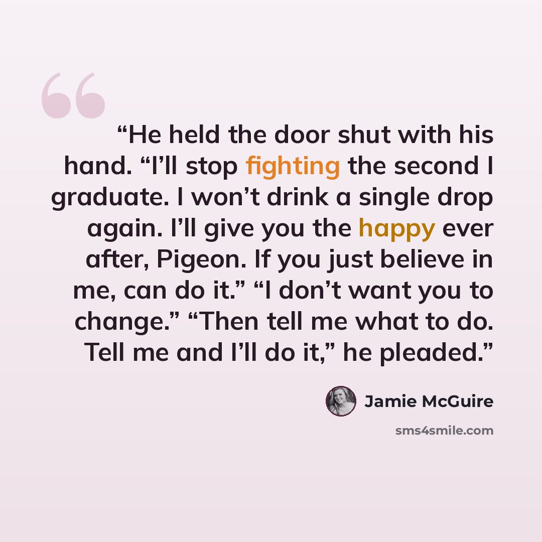 “He held the door shut with his hand. “I’ll stop fighting the second I graduate. I won’t drink a single drop again. I’ll give you the happy ever after, Pigeon. If you just believe in me, can do it.” “I don’t want you to change.” “Then tell me what to do. Tell me and I’ll do it,” he pleaded.” quote by Jamie McGuire