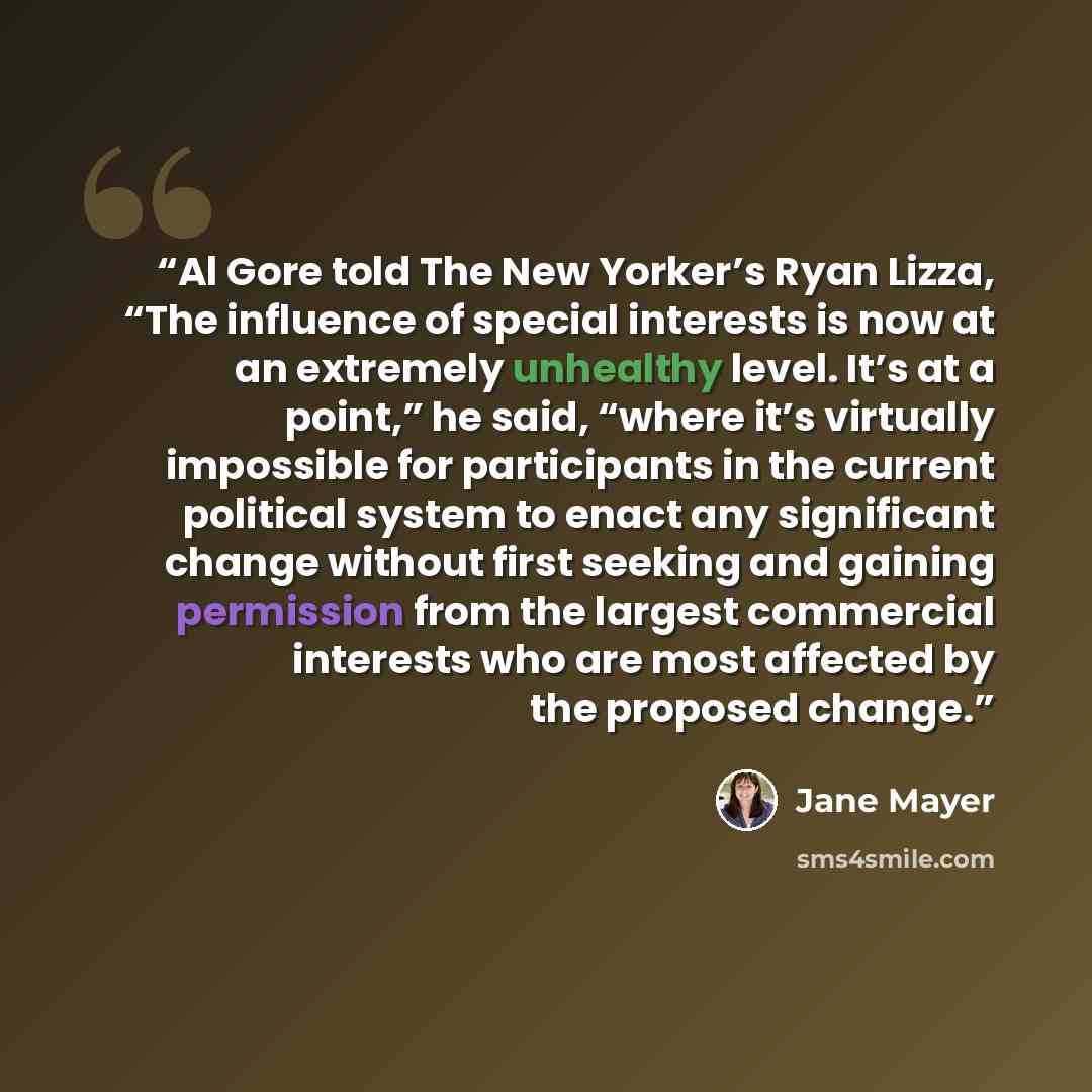 “Al Gore told The New Yorker’s Ryan Lizza, “The influence of special interests is now at an extremely unhealthy level. It’s at a point,” he said, “where it’s virtually impossible for participants in the current political system to enact any significant change without first seeking and gaining…” quote by Jane Mayer