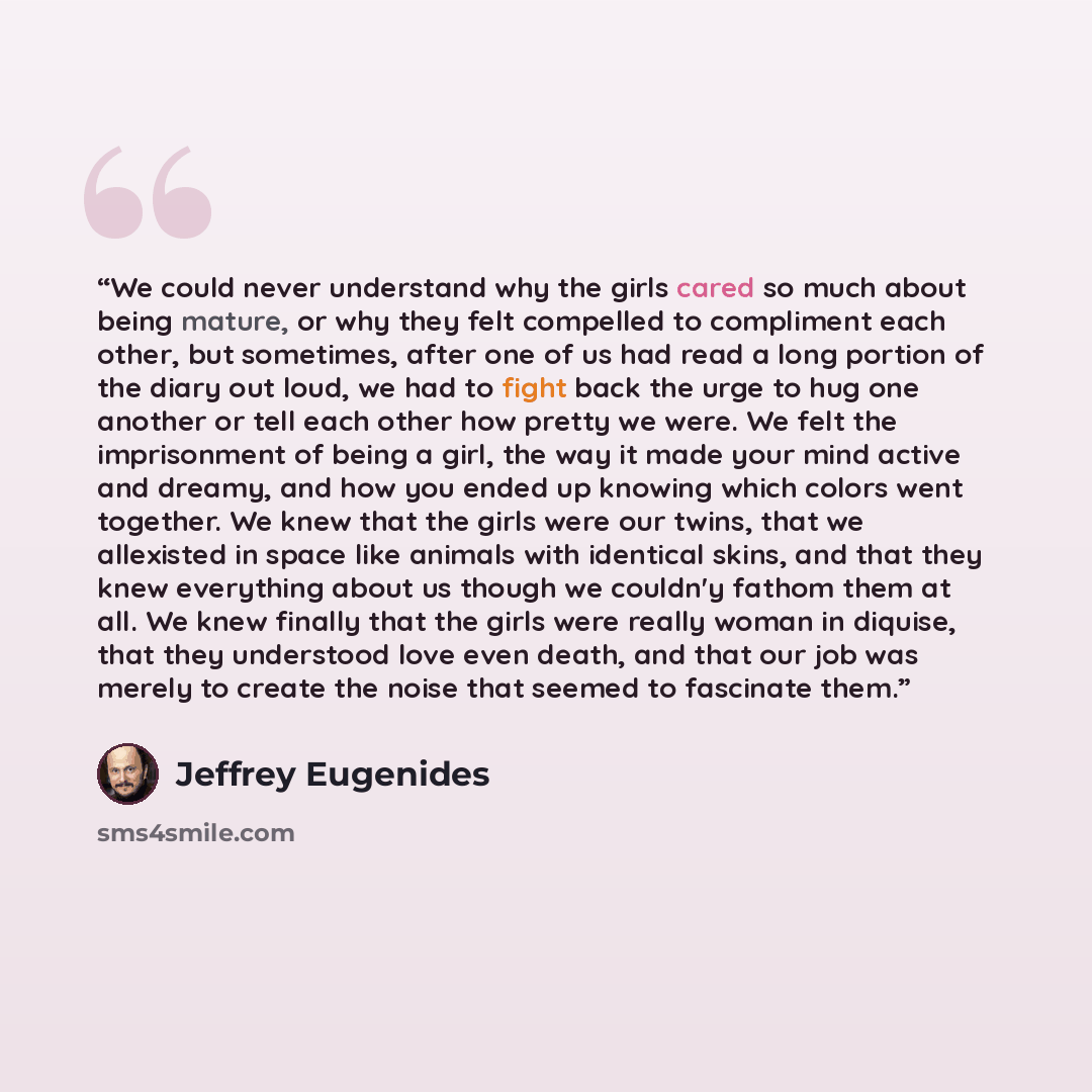 “We could never understand why the girls cared so much about being mature, or why they felt compelled to compliment each other, but sometimes, after one of us had read a long portion of the diary out loud, we had to fight back the urge to hug one another or tell each other how pretty we were. We…” quote by Jeffrey Eugenides