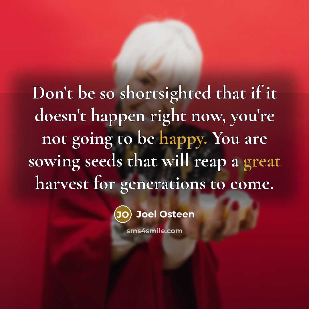 “Don't be so shortsighted that if it doesn't happen right now, you're not going to be happy. You are sowing seeds that will reap a great harvest for generations to come.” quote by Joel Osteen