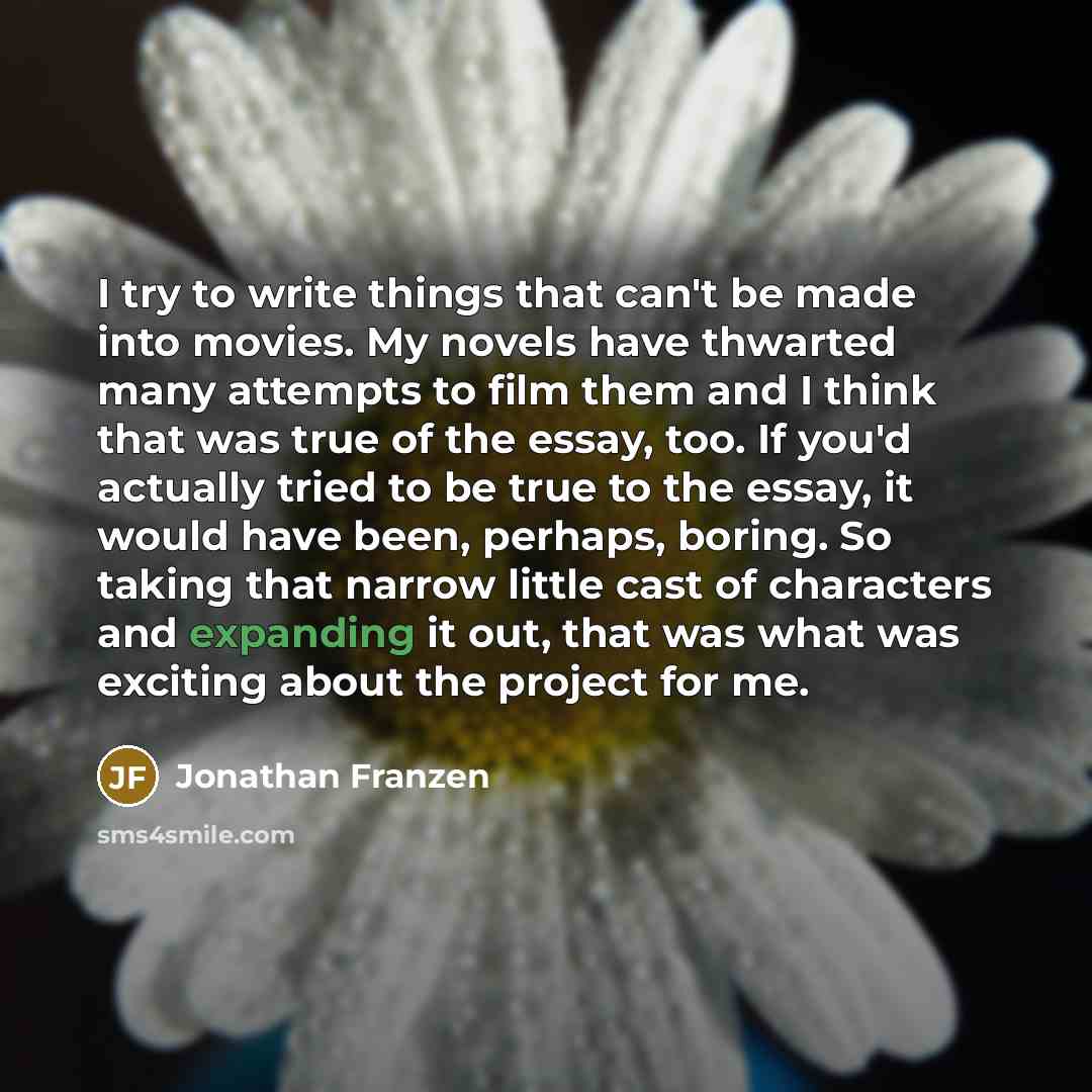 “I try to write things that can't be made into movies. My novels have thwarted many attempts to film them and I think that was true of the essay, too. If you'd actually tried to be true to the essay, it would have been, perhaps, boring. So taking that narrow little cast of characters and expanding…” quote by Jonathan Franzen